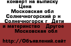 конверт на выписку › Цена ­ 2 500 - Московская обл., Солнечногорский р-н, Солнечногорск г. Дети и материнство » Другое   . Московская обл.